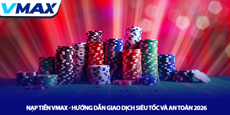 Nạp tiền Vmax - Hướng dẫn giao dịch siêu tốc và an toàn 2026
